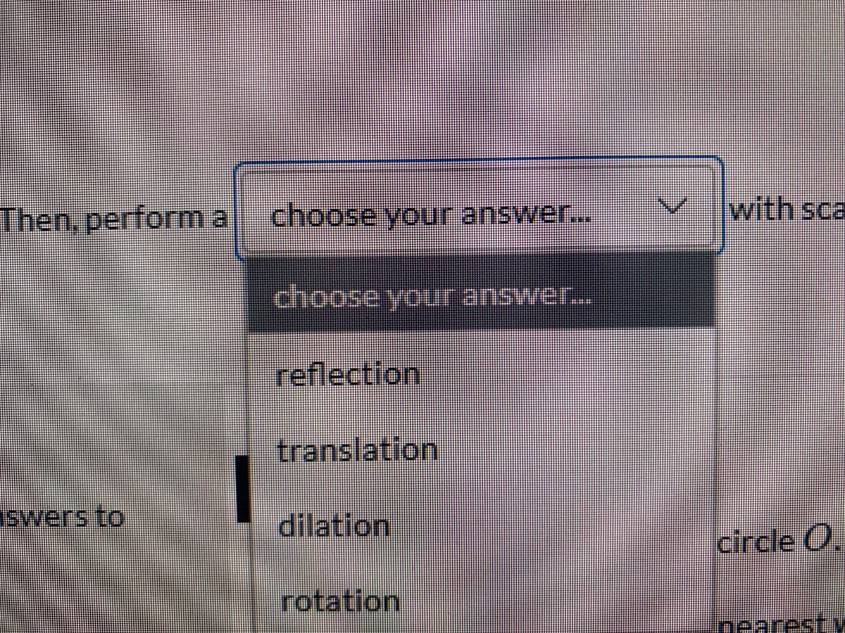 Then, performa
choose youur answer..
with sca
choose your answer...
reflection
translation
swers to
dilation
circle O,
rotation
mearest V
