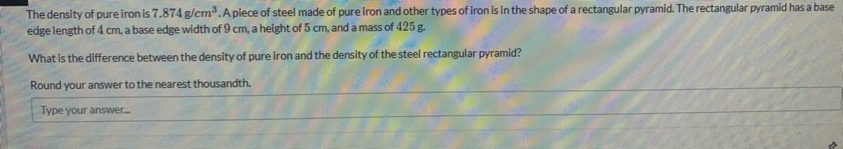 The density of pure iron is 7.874 g/cm.Apiece of steel made of pure iron and other types of iron is in the shape of a rectangular pyramid. The rectangular pyramid has a base
edge length of 4 cm, a base edge width of 9 cm, a height of 5 cm, and a mass of 425 g.
What is the difference between the density of pure iron and the density of the steel rectangular pyramid?
Round your answer to the nearest thousandth.
Type your answer.
