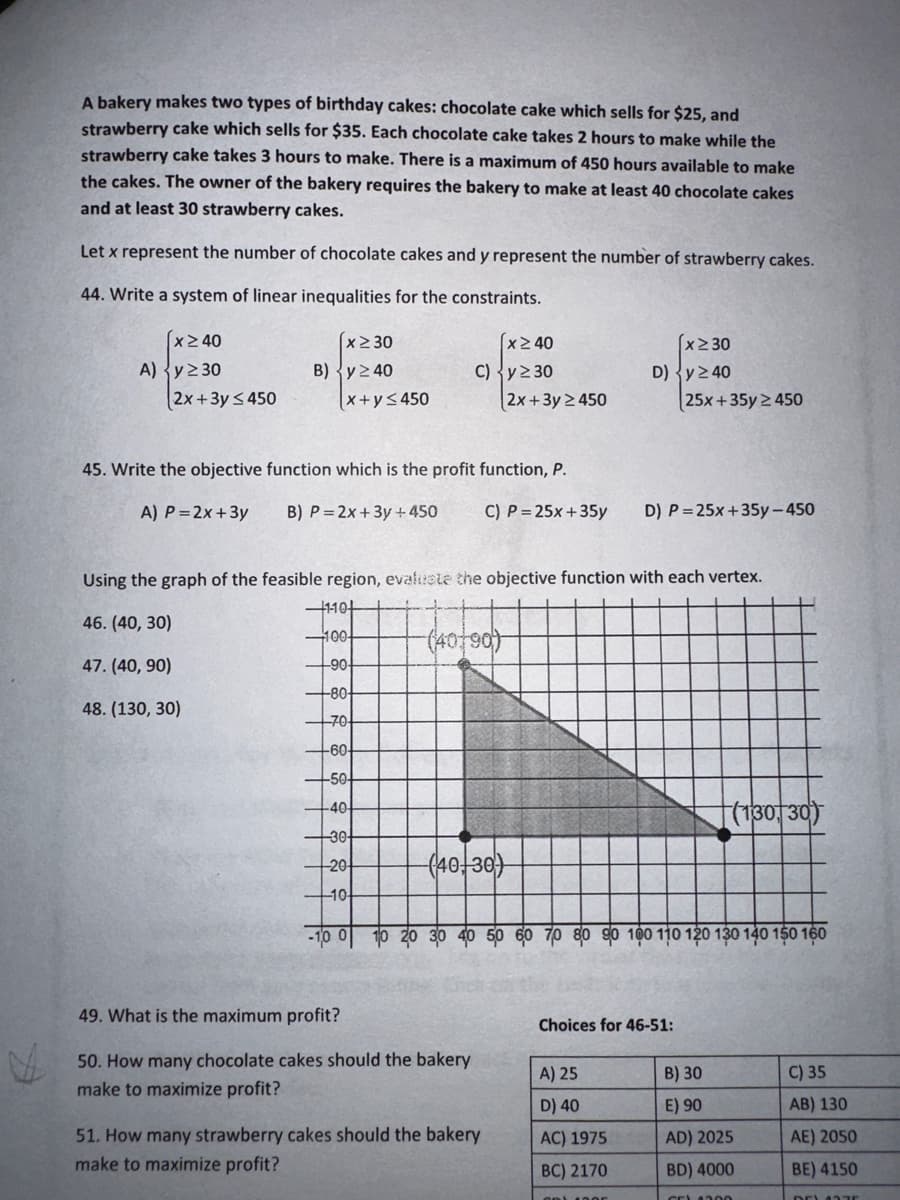 A bakery makes two types of birthday cakes: chocolate cake which sells for $25, and
strawberry cake which sells for $35. Each chocolate cake takes 2 hours to make while the
strawberry cake takes 3 hours to make. There is a maximum of 450 hours available to make
the cakes. The owner of the bakery requires the bakery to make at least 40 chocolate cakes
and at least 30 strawberry cakes.
Let x represent the number of chocolate cakes and y represent the number of strawberry cakes.
44. Write a system of linear inequalities for the constraints.
x ≥ 40
A) y ≥30
2x+3y ≤450
x 230
B) y 240
(x+y≤450
-80-
70-
-60-
-50-
-40-
-30-
20-
10-
x240
C) y ≥30
45. Write the objective function which is the profit function, P.
A) P=2x+3y B) P=2x+3y + 450 C) P=25x+35y D) P=25x+35y-450
-10 0 10
Using the graph of the feasible region, evaluate the objective function with each vertex.
-1-10+
46. (40, 30)
100-
47. (40,90)
-90-
48. (130, 30)
(40+90)
(40+30)
49. What is the maximum profit?
50. How many chocolate cakes should the bakery
make to maximize profit?
2x+3y 2450
51. How many strawberry cakes should the bakery
make to maximize profit?
x≥30
D) y ≥40
25x+35y 2450
A) 25
D) 40
AC) 1975
BC) 2170
GR) 100r
Choices for 46-51:
(130, 30)
100 110 120 130 140 150 160
B) 30
E) 90
AD) 2025
BD) 4000
CEL 200
C) 35
AB) 130
AE) 2050
BE) 4150
DE) 4375