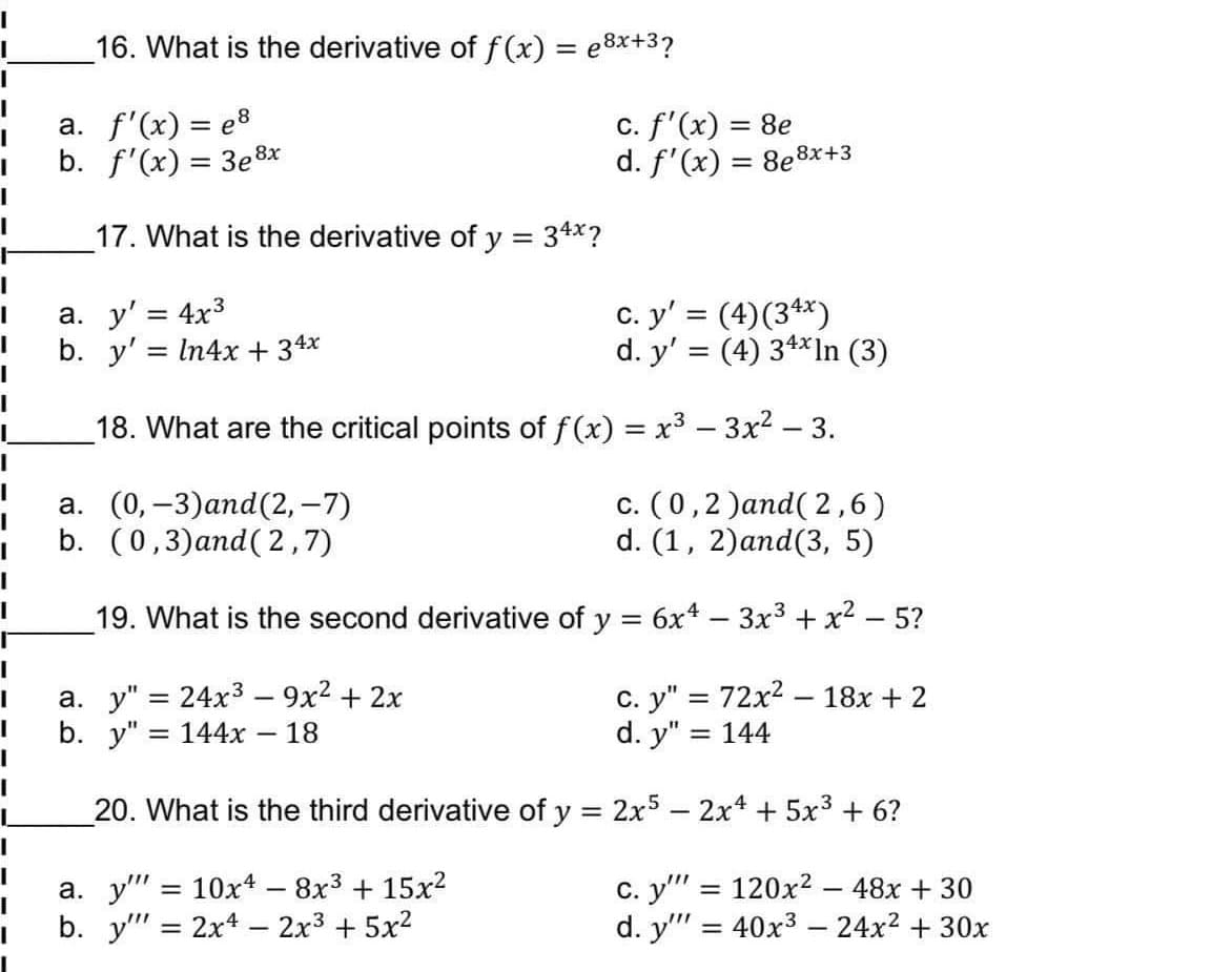 16. What is the derivative of f (x) = e8x+3?
a. f'(x) = e8
b. f'(x) = 3e8x
c. f'(x) = 8e
d. f'(x) = 8e8x+3
%3D
17. What is the derivative of y = 34x?
a. y' = 4x3
b. y' = In4x + 34x
c. y' = (4)(34*)
d. y' = (4) 34*1n (3)
18. What are the critical points of f(x) = x3 – 3x? – 3.
а. (0, —3)аnd (2, -7)
b. (0,3)and( 2,7)
c. (0,2 )and( 2,6)
d. (1, 2)and(3, 5)
19. What is the second derivative of y = 6x4 – 3x3 + x2 – 5?
a. y" = 24x3 – 9x2 + 2x
b. y" %3D 144х
с. у" %3D 72х2 — 18х + 2
d. y"
%3D
18
= 144
20. What is the third derivative of y = 2x5 - 2x4 + 5x3 + 6?
а. у" %3D 10х4 - 8х3 + 15х2
b. y" = 2x4 – 2x3 + 5x2
c. y" = 120x2 – 48x + 30
d. y" = 40x3 –- 24x2 + 30x
%3D
%3D
|
