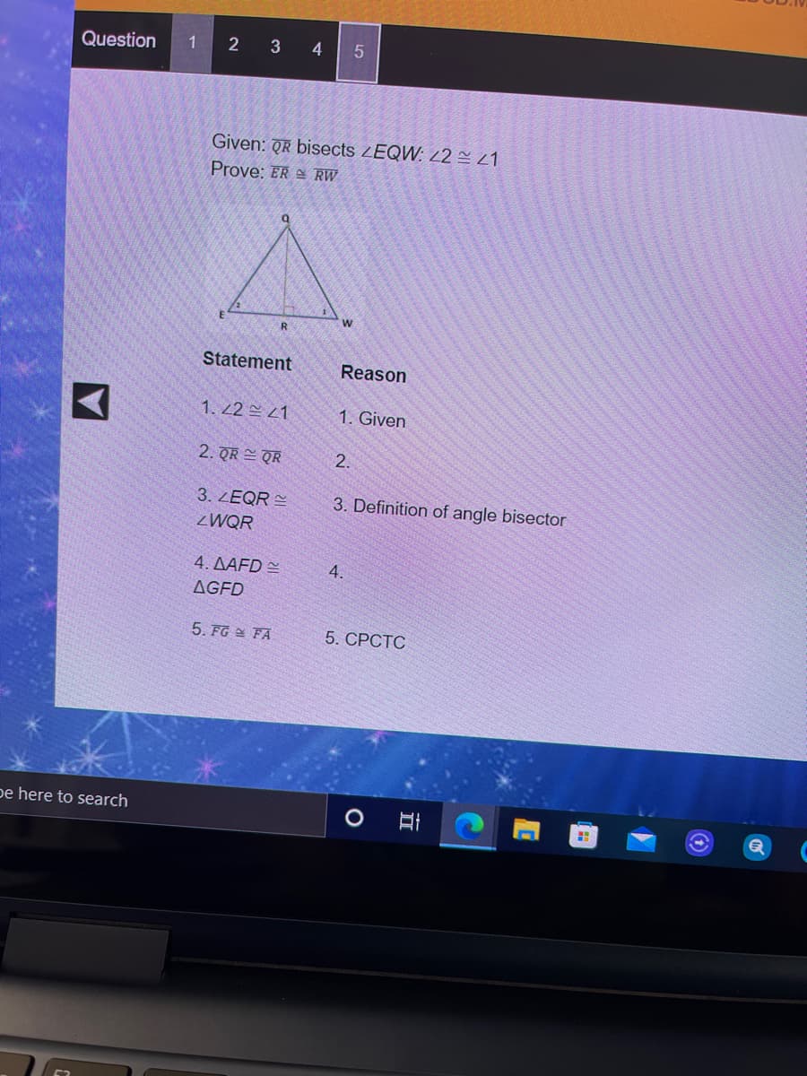 Question
1 2 3 45
Given: QR bisects ZEQW: 2 21
Prove: ER RW
Statement
Reason
1. 2 1
1. Given
2. QR QR
2.
3. ZEQR =
3. Definition of angle bisector
ZWQR
4. AAFD =
4.
AGFD
5. FG FA
5. СРСТС
pe here to search
