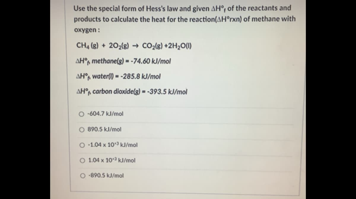 Use the special form of Hess's law and given AH°; of the reactants and
products to calculate the heat for the reaction(AH°rxn) of methane with
охудen:
CH4 (8) + 202(8) → CO2(g) +2H2O(1)
AH°, methane(g) - -74.60 kJ/mol
AH°, water(1) = -285.8 kJ/mol
AH°, carbon dioxide(g) = -393.5 kJ/mol
O -604.7 kJ/mol
O 890.5 kJ/mol
O -1.04 x 10°3 kJ/mol
O 1.04 x 103 kJ/mol
O -890.5 kJ/mol
