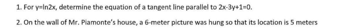 1. For y=In2x, determine the equation of a tangent line parallel to 2x-3y+1=D0.
2. On the wall of Mr. Piamonte's house, a 6-meter picture was hung so that its location is 5 meters
