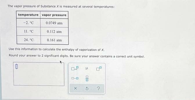 The vapor pressure of Substance X is measured at several temperatures:
temperature vapor pressure
-2. °C
0.0749 atm
11. °С
0.112 atm
24. °C
0.161 atm
Use this information to calculate the enthalpy of vaporization of X.
Round your answer to 2 significant digits. Be sure your answer contains a correct unit symbol.
