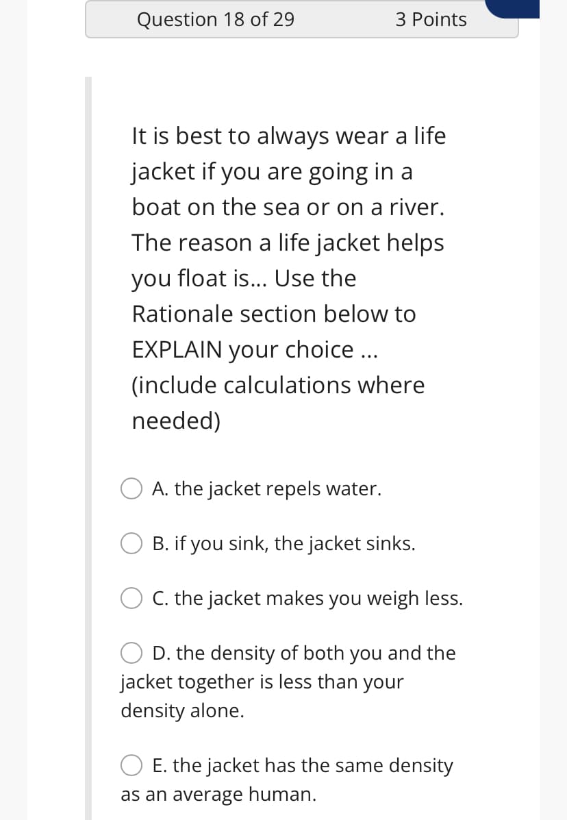 Question 18 of 29
3 Points
It is best to always wear a life
jacket if you are going in a
boat on the sea or on a river.
The reason a life jacket helps
you float is... Use the
Rationale section below to
EXPLAIN your choice ...
(include calculations where
needed)
A. the jacket repels water.
B. if you sink, the jacket sinks.
C. the jacket makes you weigh less.
D. the density of both you and the
jacket together is less than your
density alone.
E. the jacket has the same density
as an average human.
