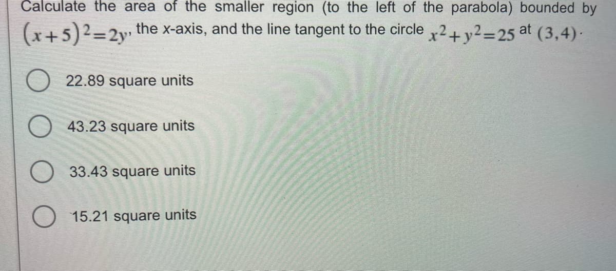 Calculate the area of the smaller region (to the left of the parabola) bounded by
(x+5)2=2y, the x-axis, and the line tangent to the circle x2 + y2=25 at (3,4).
O 22.89 square units
43.23 square units
33.43 square units
O 15.21 square units