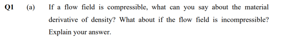 Q1
(a)
If a flow field is compressible, what can you say about the material
derivative of density? What about if the flow field is incompressible?
Explain your answer.
