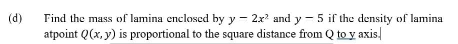 (d)
Find the mass of lamina enclosed by y = 2x2 and y = 5 if the density of lamina
atpoint Q(x, y) is proportional to the square distance from Q to y axis.
