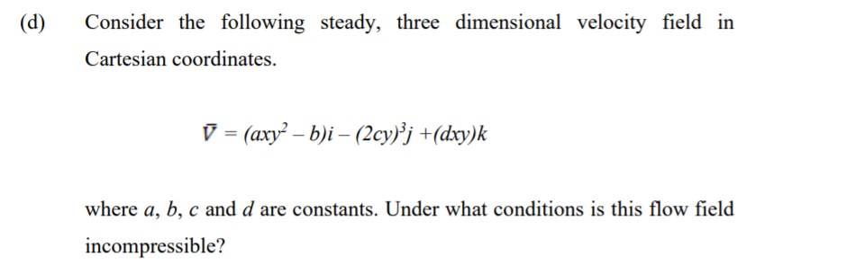 (d)
Consider the following steady, three dimensional velocity field in
Cartesian coordinates.
V = (axy² – b)i – (2cy)³j +(dxy)k
where a, b, c and d are constants. Under what conditions is this flow field
incompressible?
