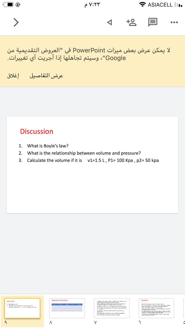 P V:T
ASIACELL I.
...
لا يمكن عرض بعض میزات PowerPoint في "العروض التقديمية من
Google"، وسيتم تجاهلها إذا أجريت أي تغي يرات.
إغلاق
عرض التفاصيل
Discussion
1.
What is Boyle's law?
2. What is the relationship between volume and pressure?
3. Calculate the volume if it is
v1=1.5 L, P1= 100 Kpa , p2= 50 kpa
Readingand Calculanon
Pocee
Diesuanion
erale
V
