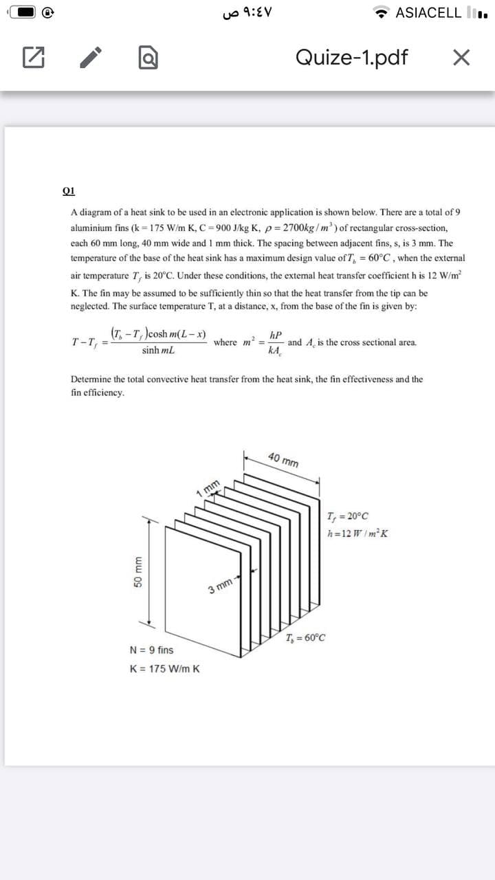 uo 9:EV
* ASIACELL l.
Quize-1.pdf
A diagram of a heat sink to be used in an electronic application is shown below. There are a total of 9
aluminium fins (k = 175 W/m K, C 900 J/kg K, p= 2700kg/ m') of rectangular cross-section,
each 60 mm long, 40 mm wide and 1 mm thick. The spacing between adjacent fins, s, is 3 mm. The
temperature of the base of the heat sink has a maximum design value of T, = 60°C, when the external
air temperature T, is 20°C. Under these conditions, the extemal heat transfer coefficient h is 12 W/m
K. The fin may be assumed to be sufficiently thin so that the heat transfer from the tip can be
neglected. The surface temperature T, at a distance, x, from the base of the fin is given by:
(T, -T, )cosh m(L-x)
hP
and A, is the cross sectional area.
kA
T-T, =
where m? =
sinh mL
Determine the total convective heat transfer from the heat sink, the fin effectiveness and the
fin efficiency.
40 mm
1 mm
T, = 20°C
h=12 W/mK
3 mm
T, = 60°C
N = 9 fins
K = 175 W/m K
50 mm
