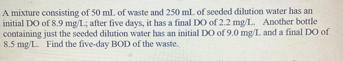 A mixture consisting of 50 mL of waste and 250 mL of seeded dilution water has an
initial DO of 8.9 mg/L; after five days, it has a final DO of 2.2 mg/L. Another bottle
containing just the seeded dilution water has an initial DO of 9.0 mg/L and a final DO of
8.5 mg/L. Find the five-day BOD of the waste.