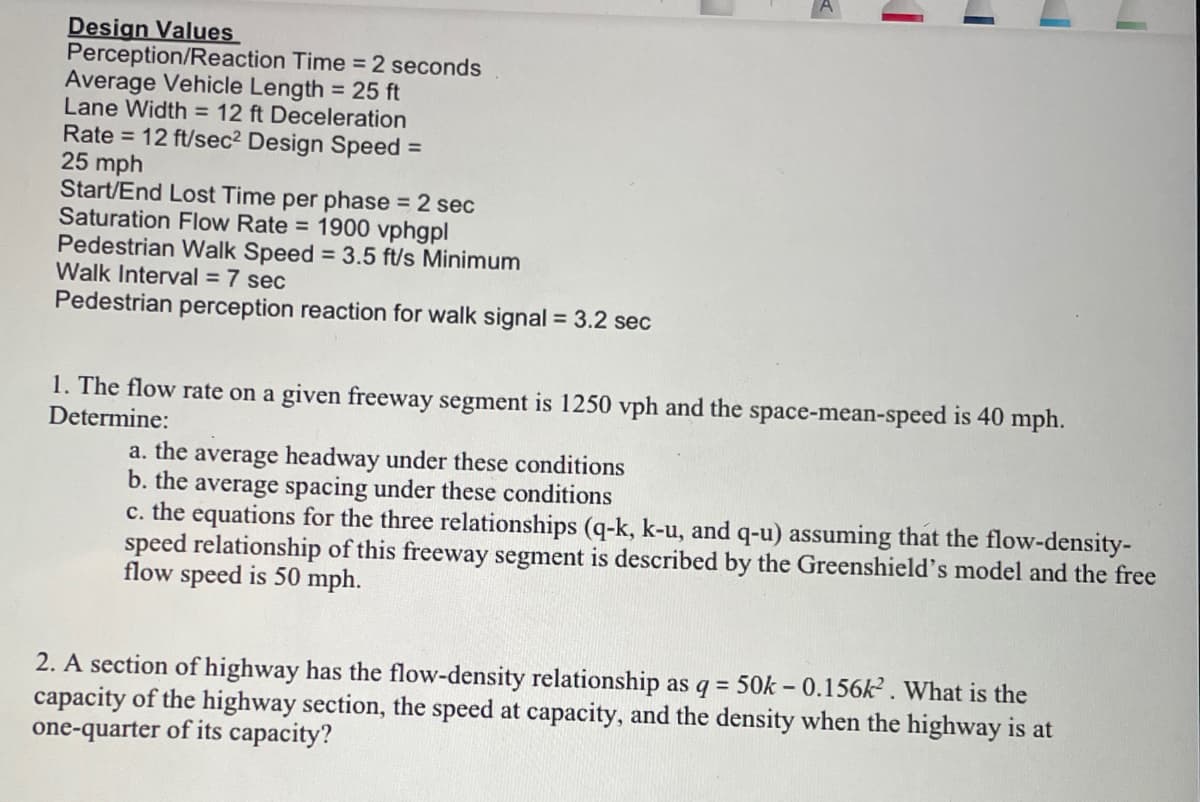 Design Values
Perception/Reaction Time = 2 seconds
Average Vehicle Length = 25 ft
Lane Width = 12 ft Deceleration
Rate = 12 ft/sec² Design Speed =
25 mph
Start/End Lost Time per phase = 2 sec
Saturation Flow Rate = 1900 vphgpl
Pedestrian Walk Speed = 3.5 ft/s Minimum
Walk Interval = 7 sec
Pedestrian perception reaction for walk signal = 3.2 sec
1. The flow rate on a given freeway segment is 1250 vph and the space-mean-speed is 40 mph.
Determine:
a. the average headway under these conditions
b. the average spacing under these conditions
c. the equations for the three relationships (q-k, k-u, and q-u) assuming that the flow-density-
speed relationship of this freeway segment is described by the Greenshield's model and the free
flow speed is 50 mph.
2. A section of highway has the flow-density relationship as q = 50k - 0.156k². What is the
capacity of the highway section, the speed at capacity, and the density when the highway is at
one-quarter of its capacity?