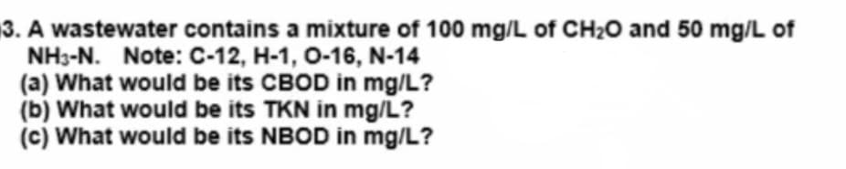 3. A wastewater contains a mixture of 100 mg/L of CH₂O and 50 mg/L of
NH3-N. Note: C-12, H-1, 0-16, N-14
(a) What would be its CBOD in mg/L?
(b) What would be its TKN in mg/L?
(c) What would be its NBOD in mg/L?