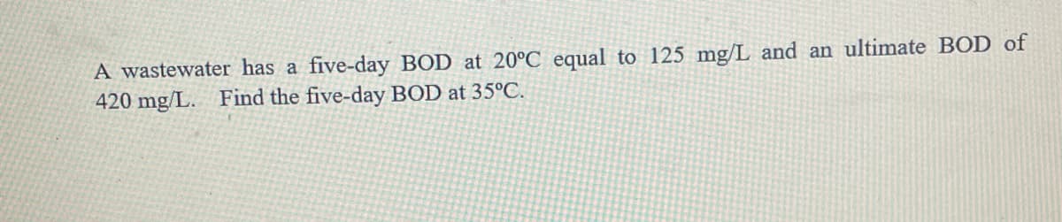 A wastewater has a five-day BOD at 20°C equal to 125 mg/L and an ultimate BOD of
420 mg/L. Find the five-day BOD at 35°C.