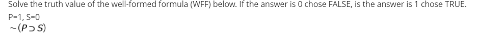 Solve the truth value of the well-formed formula (WFF) below. If the answer is 0 chose FALSE, is the answer is 1 chose TRUE.
P=1, S=0
- (Pɔ S)

