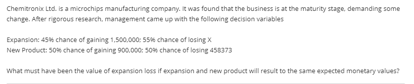 Chemitronix Ltd. is a microchips manufacturing company. It was found that the business is at the maturity stage, demanding some
change. After rigorous research, management came up with the following decision variables
Expansion: 45% chance of gaining 1,500,000; 55% chance of losing X
New Product: 50% chance of gaining 900,000; 50% chance of losing 458373
What must have been the value of expansion loss if expansion and new product will result to the same expected monetary values?
