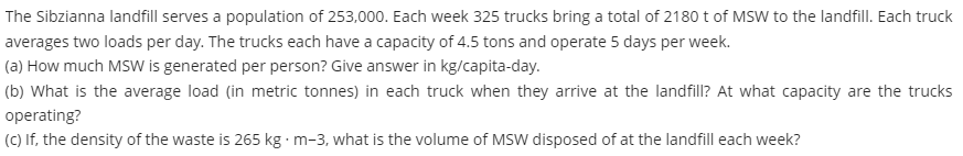 The Sibzianna landfill serves a population of 253,000. Each week 325 trucks bring a total of 2180 t of MSW to the landfill. Each truck
averages two loads per day. The trucks each have a capacity of 4.5 tons and operate 5 days per week.
(a) How much MSW is generated per person? Give answer in kg/capita-day.
(b) What is the average load (in metric tonnes) in each truck when they arrive at the landfill? At what capacity are the trucks
operating?
(c) If, the density of the waste is 265 kg m-3, what is the volume of MSW disposed of at the landfill each week?
