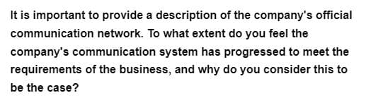 It is important to provide a description of the company's official
communication network. To what extent do you feel the
company's communication system has progressed to meet the
requirements of the business, and why do you consider this to
be the case?