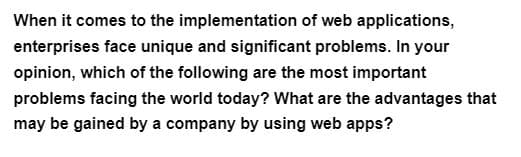 When it comes to the implementation of web applications,
enterprises face unique and significant problems. In your
opinion, which of the following are the most important
problems facing the world today? What are the advantages that
may be gained by a company by using web apps?