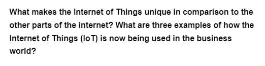 What makes the Internet of Things unique in comparison to the
other parts of the internet? What are three examples of how the
Internet of Things (IoT) is now being used in the business
world?