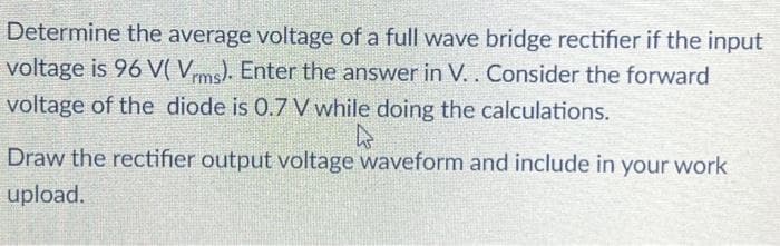 Determine the average voltage of a full wave bridge rectifier if the input
voltage is 96 V( Vrms). Enter the answer in V. . Consider the forward
voltage of the diode is 0.7 V while doing the calculations.
4
Draw the rectifier output voltage waveform and include in your work
upload.