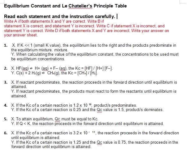 Equilibrium Constant and Le Chatelier's Principle Table
Read each statement and the instruction carefully.
Write A if both statements X and Y are correct. Write B if
statement X is correct, and statement Y is incorrect. Write C if statement X is incorrect, and
statement Y is correct. Write D if both statements X and Y are incorrect. Write your answer on
your answer sheet.
1. X. IfK << 1 (small K value), the equilibrium lies to the right and the products predominate in
the equilibrium mixture. mixture.
Y. When calculating the value of the equilibrium constant, the concentrations to be used must
be equilibrium concentrations.
2. X. HF (ag) H+ (aq) + F- (ag), the Kc = [HF] / [H+] [F-].
Y. C(s) + 2 H₂(g) → CH4(g), the Kc = [CH4] / [H₂].
3. X. If reactant predominates, the reaction proceeds in the forward direction until equilibrium is
attained.
Y. If reactant predominates, the products must react to form the reactants until equilibrium is
attained.
4. X. If the Kc of a certain reaction is 1.2 x 10 15 product/s predominates.
Y. If the Kc of a certain reaction is 0.25 and the Qc value is 1.5, product/s dominates.
5. X. To attain equilibrium, Qc must be equal to Kc.
Y. If Q< K, the reaction proceeds in the forward direction until equilibrium is attained.
6. X. If the Kc of a certain reaction is 3.2 x 10-11, the reaction proceeds in the forward direction
until equilibrium is attained.
Y. If the Kc of a certain reaction is 1.25 and the Qc value is 0.75, the reaction proceeds in the
forward direction until equilibrium is attained.