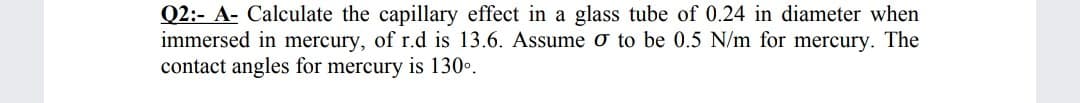 Q2:- A- Calculate the capillary effect in a glass tube of 0.24 in diameter when
immersed in mercury, of r.d is 13.6. Assume o to be 0.5 N/m for mercury. The
contact angles for mercury is 130•.
