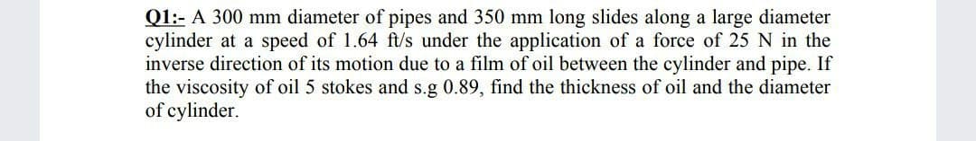 Q1:- A 300 mm diameter of pipes and 350 mm long slides along a large diameter
cylinder at a speed of 1.64 ft/s under the application of a force of 25 N in the
inverse direction of its motion due to a film of oil between the cylinder and pipe. If
the viscosity of oil 5 stokes and s.g 0.89, find the thickness of oil and the diameter
of cylinder.
