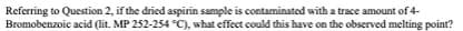 Referring to Question 2, if the dried aspirin sample is contaminated with a trace amount of 4-
Bromobenzoic acid (lit. MP 252-254 °C), what effect could this have on the observed melting point?