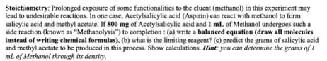 Stoichiometry: Prolonged exposure of some functionalities to the eluent (methanol) in this experiment may
lead to undesirable reactions. In one case, Acetylsalicylic acid (Aspirin) can react with methanol to form
salicylic acid and methyl acetate. If 800 mg of Acetylsalicylic acid and 1 mL of Methanol undergoes such a
side reaction (known as "Methanolysis") to completion: (a) write a balanced equation (draw all molecules
instead of writing chemical formulas), (b) what is the limiting reagent? (c) predict the grams of salicylic acid
and methyl acetate to be produced in this process. Show calculations. Hint: you can determine the grams of 1
mL of Methanol through its density.