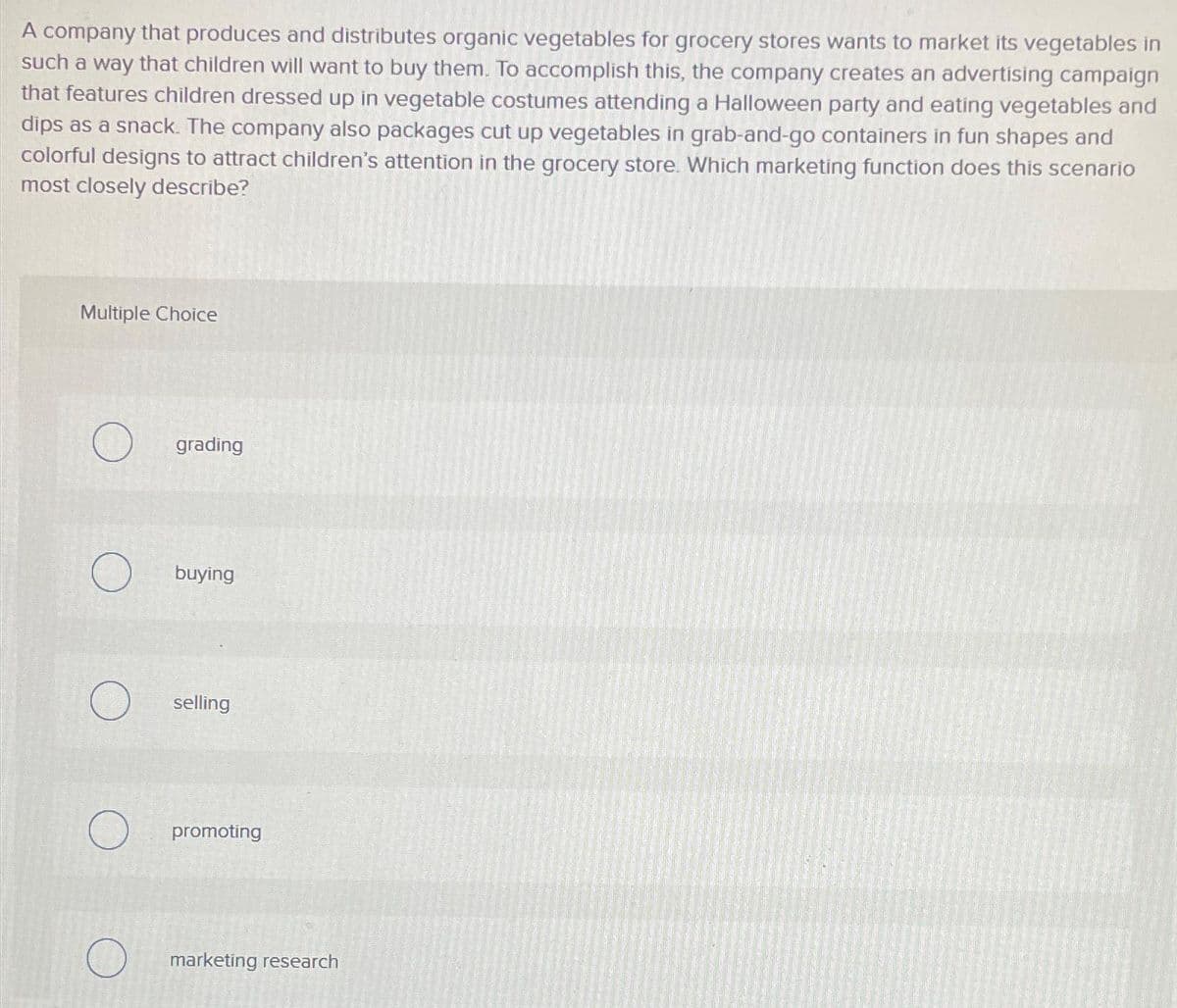 A company that produces and distributes organic vegetables for grocery stores wants to market its vegetables in
such a way that children will want to buy them. To accomplish this, the company creates an advertising campaign
that features children dressed up in vegetable costumes attending a Halloween party and eating vegetables and
dips as a snack. The company also packages cut up vegetables in grab-and-go containers in fun shapes and
colorful designs to attract children's attention in the grocery store. Which marketing function does this scenario
most closely describe?
Multiple Choice
grading
buying
selling
promoting
marketing research