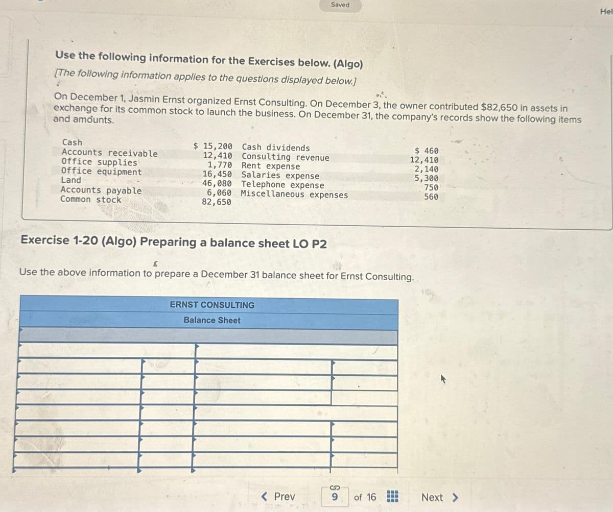 Use the following information for the Exercises below. (Algo)
[The following information applies to the questions displayed below.]
On December 1, Jasmin Ernst organized Ernst Consulting. On December 3, the owner contributed $82,650 in assets in
exchange for its common stock to launch the business. On December 31, the company's records show the following items
and amounts.
Cash
Accounts receivable
Office supplies
Office equipment
Land
Accounts payable
Common stock
$ 15,200 Cash dividends
12,410
Consulting revenue
Rent expense
1,770
16,450 Salaries expense
Saved
46,080 Telephone expense
6,060 Miscellaneous expenses
82,650
Exercise 1-20 (Algo) Preparing a balance sheet LO P2
ERNST CONSULTING
Balance Sheet
Use the above information to prepare a December 31 balance sheet for Ernst Consulting.
< Prev
9
$ 460
12,410
2,140
5,300
of 16
750
560
Next >
Hel