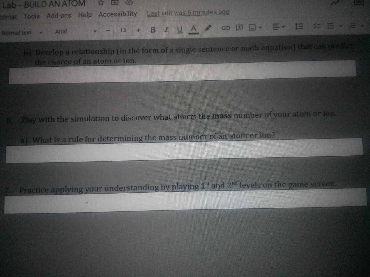 Lab - BUILD AN ATOM
☆ 回
oimat Tools Add-ons Help Accessibility
Last edit was 6 minutes ago
Normal text
BIUA
|明, = 台m,
Arial
13
b) Develop a relationship (in the form of a single sentence or math equation) that can predic
the charge of an atom or ion.
Play with the simulation to discover what affects the mass number of your atom or ion.
a) What is a rule for determining the mass number of an atom or ion?
Practice applying your understanding by playing 1 and 2d levels on the game screen.
