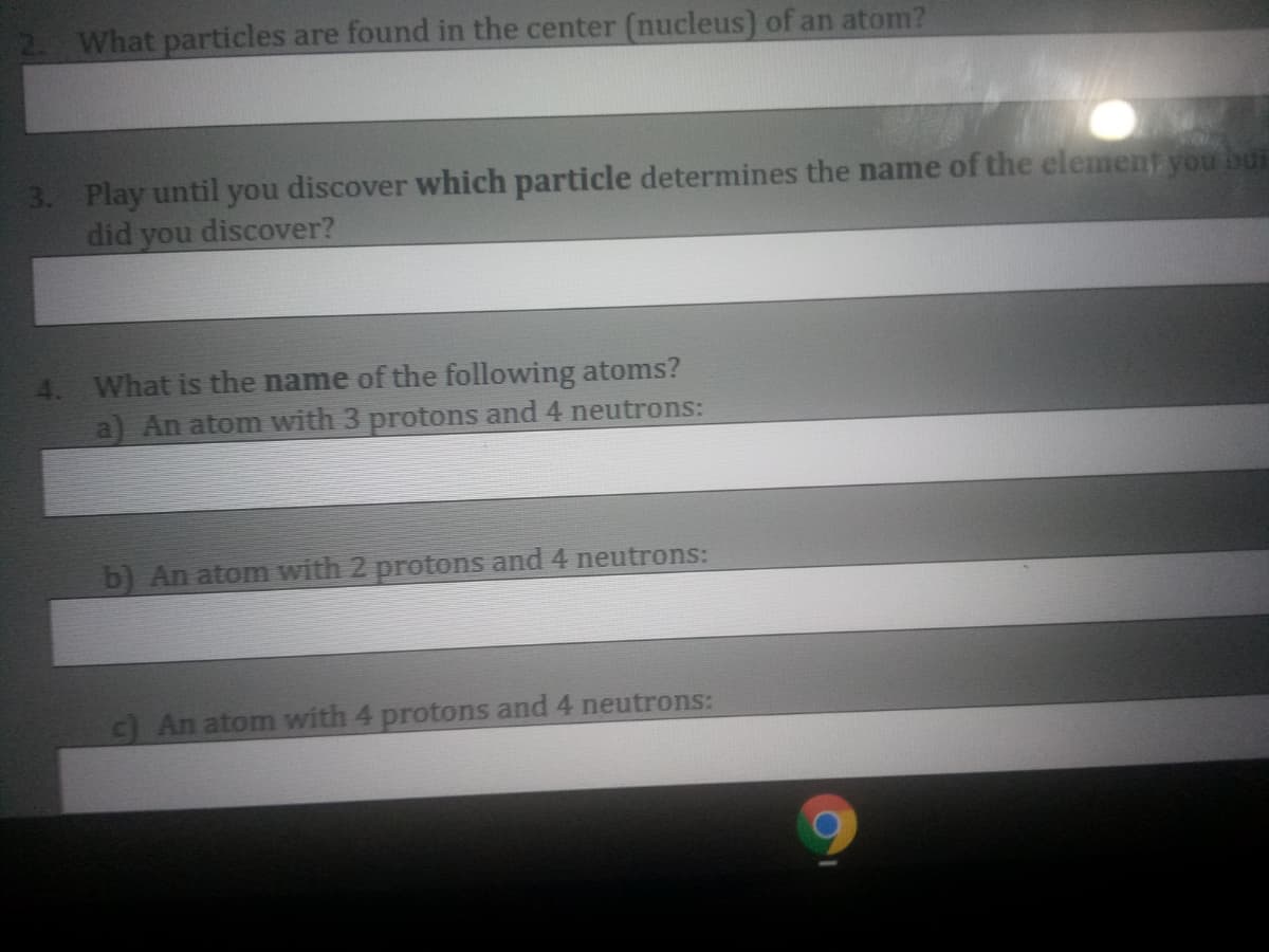 What particles are found in the center (nucleus) of an atom?
3. Play until you discover which particle determines the name of the element you bui
did you discover?
4. What is the name of the following atoms?
a) An atom with 3 protons and 4 neutrons:
b) An atom with 2 protons and 4 neutrons:
c) An atom with 4 protons and 4 neutrons:
