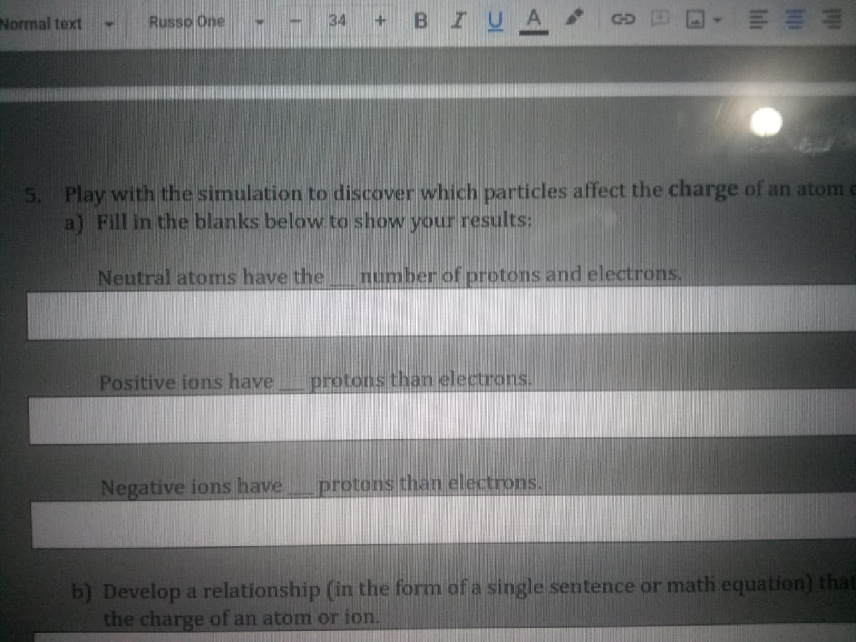 BIUA
Normal text
Russo One
34
GD
5. Play with the simulation to discover which particles affect the charge of an atom c
a) Fill in the blanks below to show your results:
Neutral atoms have the
number of protons and electrons.
Positive ions have
protons than electrons.
Negative ions have
protons than electrons.
b) Develop a relationship (in the form of a single sentence or math equation) that
the charge of an atom or ion.
