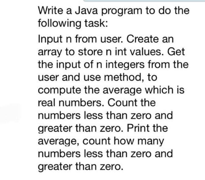 Write a Java program to do the
following task:
Input n from user. Create an
array to store n int values. Get
the input of n integers from the
user and use method, to
compute the average which is
real numbers. Count the
numbers less than zero and
greater than zero. Print the
average, count how many
numbers less than zero and
greater than zero.
