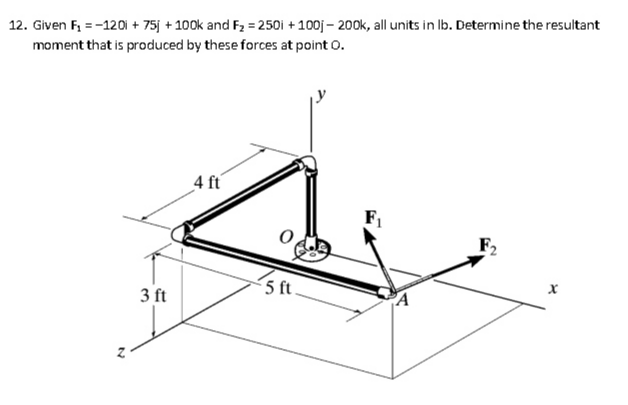 12. Given F, = -120i + 75j + 100k and F2 = 250i + 100j – 200k, all units in Ib. Determine the resultant
moment that is produced by these forces at point 0.
4 ft
5 ft
3 ft
