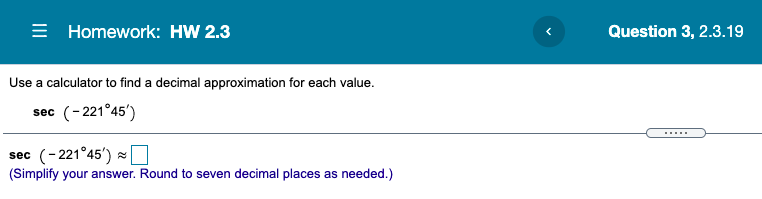 = Homework: HW 2.3
Question 3, 2.3.19
Use a calculator to find a decimal approximation for each value.
sec (-221°45')
sec (-221°45') O
(Simplify your answer. Round to seven decimal places as needed.)
