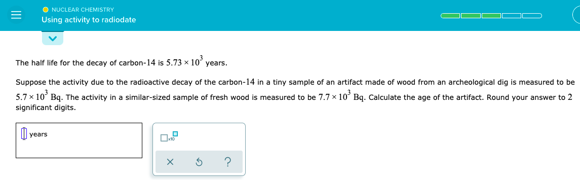 O NUCLEAR CHEMISTRY
Using activity to radiodate
The half life for the decay of carbon-14 is 5.73 × 10°
years.
Suppose the activity due to the radioactive decay of the carbon-14 in a tiny sample of an artifact made of wood from an archeological dig is measured to be
5.7 x 10° Bq. The activity in a similar-sized sample of fresh wood is measured to be 7.7 x 10° Bq. Calculate the age of the artifact. Round your answer to 2
significant digits.
years
II
