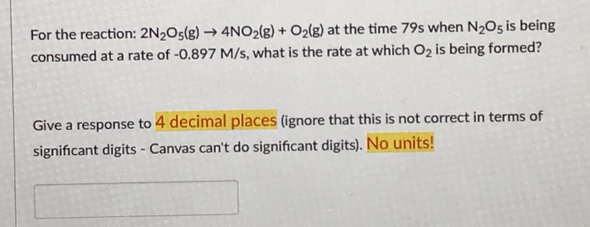 For the reaction: 2N2O5(g)→ 4NO2(g) + O2(g) at the time 79s when N205 is being
consumed at a rate of -0.897 M/s, what is the rate at which O2 is being formed?
Give a response to 4 decimal places (ignore that this is not correct in terms of
significant digits - Canvas can't do significant digits). No units!
