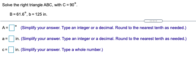 Solve the right triangle ABC, with C = 90°.
B = 61.6°, b = 125 in.
.....
A =
(Simplify your answer. Type an integer or a decimal. Round to the nearest tenth as needed.)
in. (Simplify your answer. Type an integer or a decimal. Round to the nearest tenth as needed.)
a =
C=
in. (Simplify your answer. Type a whole number.)
