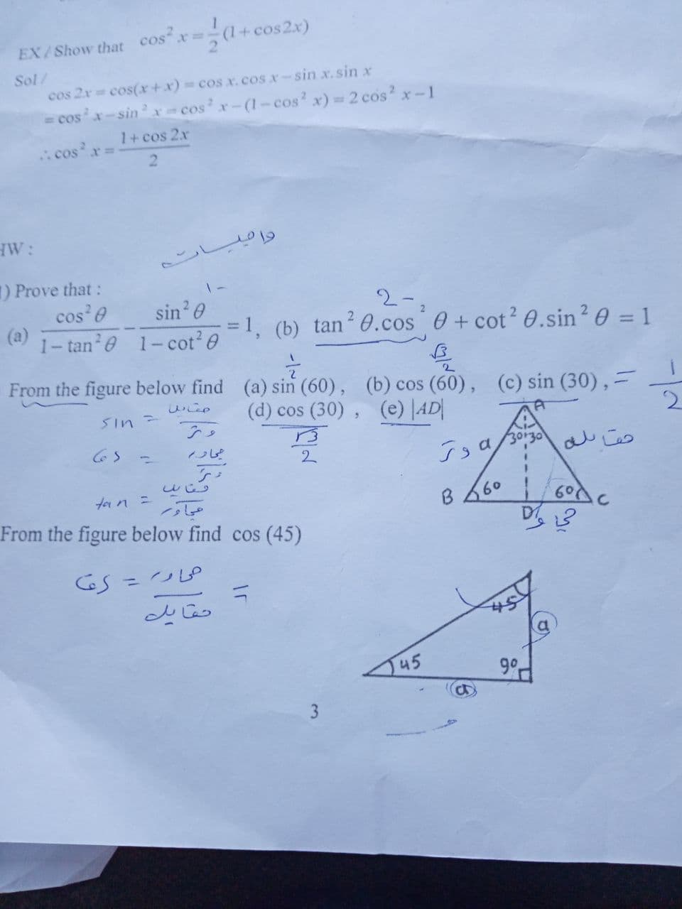 (1+cos2x)
EX/Show that cosx=.
Sol/
cos 2x cos(x +x) = cos x.cos x-sin x.sin x
= cosx-sinrcos x-(1-cos' x)=2 cos x-1
cos
1+ cos 2x
r%3D
2
HW:
) Prove that:
cos e
(a)
1- tan e 1-cot? 0
sin 0
2-
=1, (b) tan2 0.cos 0 + cot? 0.sin? 0 = 1
From the figure below find (a) sin (60), (b) cos (60),
(c) sin (30),=
2
しこ。
Sin=
(d) cos (30), (e) |AD|
し
2.
ton =
B 660
| 60c
From the figure below find cos (45)
%3D
J45
9°
3
