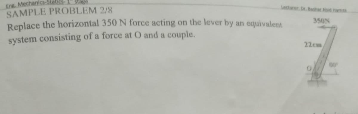 Eng. Mechanics-Statics-
SAMPLE PROBLEM 2/8
Replace the horizontal 350 N force acting on the lever by an equivalent
stage
Lecturer. Dr. Bashar Abid HamzA
350N
system consisting of a force at O and a couple.
22cm
60
