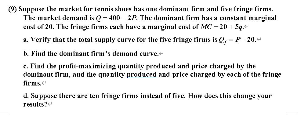 (9) Suppose the market for tennis shoes has one dominant firm and five fringe firms.
The market demand is Q= 400 – 2P. The dominant firm has a constant marginal
cost of 20. The fringe firms each have a marginal cost of MC = 20 + 5q.-
a. Verify that the total supply curve for the five fringe firms is Q, = P-20.
b. Find the dominant firm's demand curve.
c. Find the profit-maximizing quantity produced and price charged by the
dominant firm, and the quantity produced and price charged by each of the fringe
firms.
d. Suppose there are ten fringe firms instead of five. How does this change your
results?-
