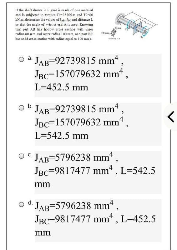 If the shaft shown in Figure is m ade of one material
and is subjected to torques TI=25 kN.m and T2-60
KN.m, determ ine the values of JAB, Bc and distance L
so that the angle of wist at end A is zero. Knowing
that part AB has hollow cross section wih inner
radius 80 mm aad outer radhus 100 mm, and part BC
S0 mm
10 mm
has solid eross secetion with radius equal to 100 mm).
Section aa
JAB=92739815 mm
JBC=157079632 mm“,
a.
4
L=452.5 mm
4
D JAB-92739815 mm* ,
JBC=157079632 mm4,
L=542.5 mm
O JAB=5796238 mm,
JBC=9817477 mm , L=542.5
4
mm
d.
JAB-5796238 mm" ,
JBC=9817477 mm , L=452.5
mm
