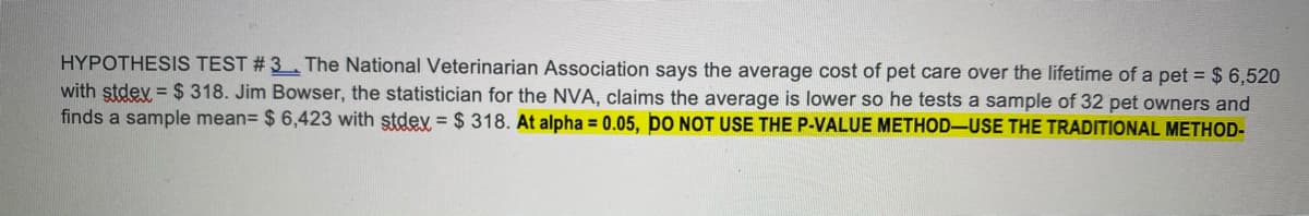 HYPOTHESIS TEST # 3 . The National Veterinarian Association says the average cost of pet care over the lifetime of a pet = $ 6,520
with stdev = $ 318. Jim Bowser, the statistician for the NVA, claims the average is lower so he tests a sample of 32 pet owners and
finds a sample mean= $ 6,423 with stdey = $ 318. At alpha = 0.05, DO NOT USE THE P-VALUE METHOD-USE THE TRADITIONAL METHOD-
