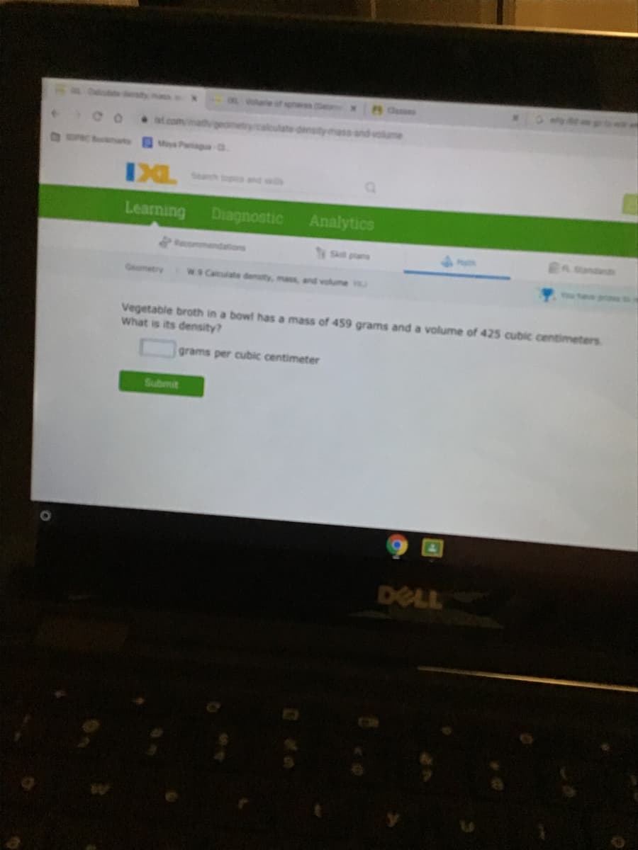 pves (Se
Clesses
Lcom/math
plcaleulate densitymass and volume
OC at
Mya Pa a
IXL
Search topics and sis
Learning
Diagnostic
Analytics
Recommendations
S plans
In ondds
Mam
Geometry
W9 Calculate density, mass, and volume
Vegetable broth in a bowl has a mass of 459 grams and a volume of 425 cubic centimeters
What is its density?
grams per cubic centimeter
Submit
DELL
