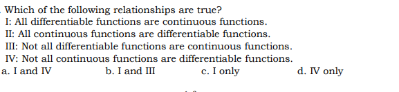 Which of the following relationships are true?
I: All differentiable functions are continuous functions.
II: All continuous functions are differentiable functions.
III: Not all differentiable functions are continuous functions.
IV: Not all continuous functions are differentiable functions.
a. I and IV
b. I and III
c. I only
d. IV only
