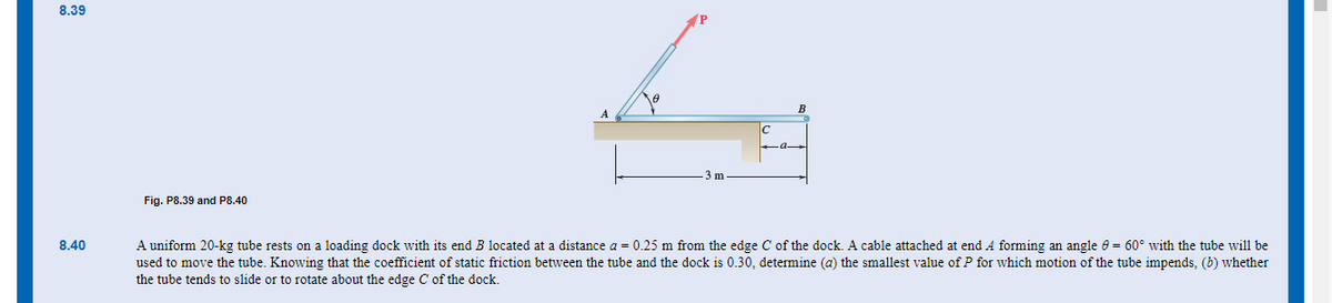 8.39
8.40
Fig. P8.39 and P8.40
B
A uniform 20-kg tube rests on a loading dock with its end B located at a distance a = 0.25 m from the edge C of the dock. A cable attached at end A forming an angle = 60° with the tube will be
used to move the tube. Knowing that the coefficient of static friction between the tube and the dock is 0.30, determine (a) the smallest value of P for which motion of the tube impends, (b) whether
the tube tends to slide or to rotate about the edge C of the dock.